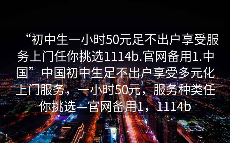 “初中生一小時50元足不出戶享受服務(wù)上門任你挑選1114b.官網(wǎng)備用1.中國”中國初中生足不出戶享受多元化上門服務(wù)，一小時50元，服務(wù)種類任你挑選—官網(wǎng)備用1，1114b