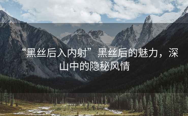 “黑絲后入內(nèi)射”黑絲后的魅力，深山中的隱秘風(fēng)情