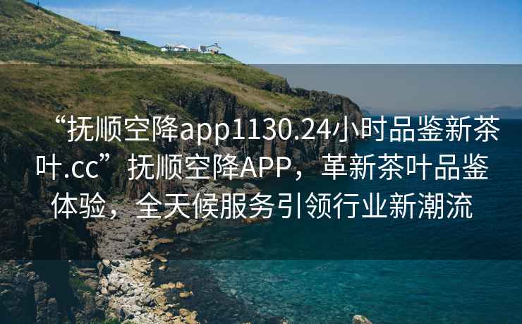 “撫順空降app1130.24小時品鑒新茶葉.cc”撫順空降APP，革新茶葉品鑒體驗，全天候服務引領行業(yè)新潮流