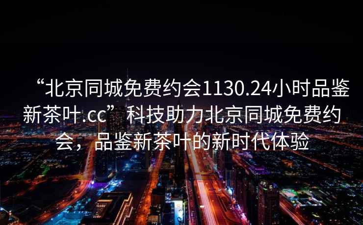 “北京同城免費(fèi)約會(huì)1130.24小時(shí)品鑒新茶葉.cc”科技助力北京同城免費(fèi)約會(huì)，品鑒新茶葉的新時(shí)代體驗(yàn)