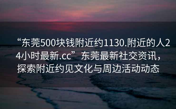 “東莞500塊錢附近約1130.附近的人24小時(shí)最新.cc”東莞最新社交資訊，探索附近約見(jiàn)文化與周邊活動(dòng)動(dòng)態(tài)
