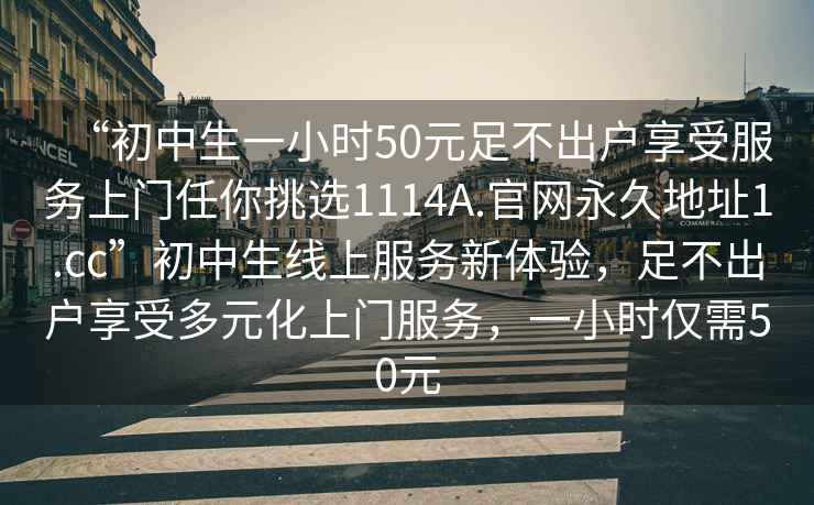 “初中生一小時(shí)50元足不出戶享受服務(wù)上門任你挑選1114A.官網(wǎng)永久地址1.cc”初中生線上服務(wù)新體驗(yàn)，足不出戶享受多元化上門服務(wù)，一小時(shí)僅需50元