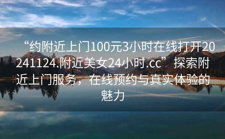 “約附近上門100元3小時(shí)在線打開(kāi)20241124.附近美女24小時(shí).cc”探索附近上門服務(wù)，在線預(yù)約與真實(shí)體驗(yàn)的魅力