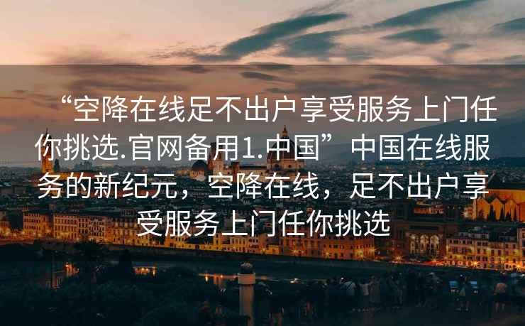 “空降在線足不出戶享受服務(wù)上門(mén)任你挑選.官網(wǎng)備用1.中國(guó)”中國(guó)在線服務(wù)的新紀(jì)元，空降在線，足不出戶享受服務(wù)上門(mén)任你挑選