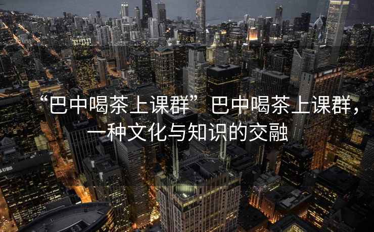 “巴中喝茶上課群”巴中喝茶上課群，一種文化與知識的交融
