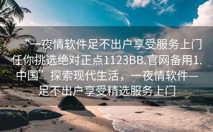 “一夜情軟件足不出戶享受服務(wù)上門(mén)任你挑選絕對(duì)正點(diǎn)1123BB.官網(wǎng)備用1.中國(guó)”探索現(xiàn)代生活，一夜情軟件—足不出戶享受精選服務(wù)上門(mén)