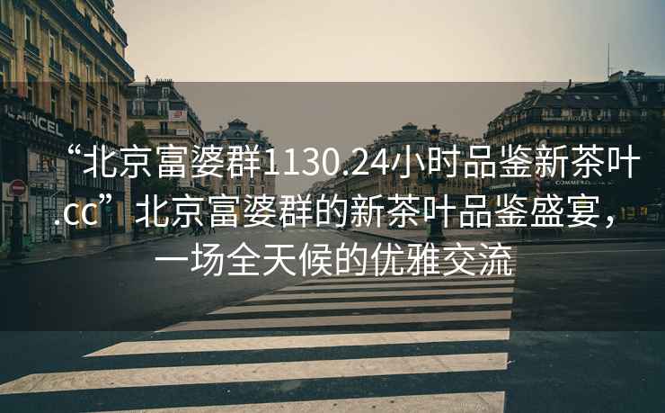 “北京富婆群1130.24小時(shí)品鑒新茶葉.cc”北京富婆群的新茶葉品鑒盛宴，一場(chǎng)全天候的優(yōu)雅交流