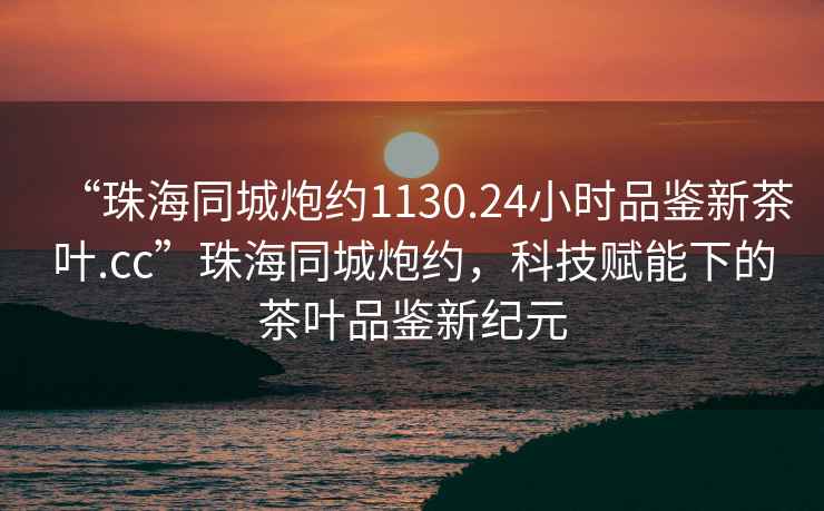 “珠海同城炮約1130.24小時(shí)品鑒新茶葉.cc”珠海同城炮約，科技賦能下的茶葉品鑒新紀(jì)元