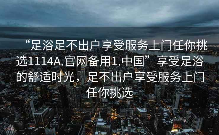 “足浴足不出戶享受服務(wù)上門任你挑選1114A.官網(wǎng)備用1.中國”享受足浴的舒適時(shí)光，足不出戶享受服務(wù)上門任你挑選