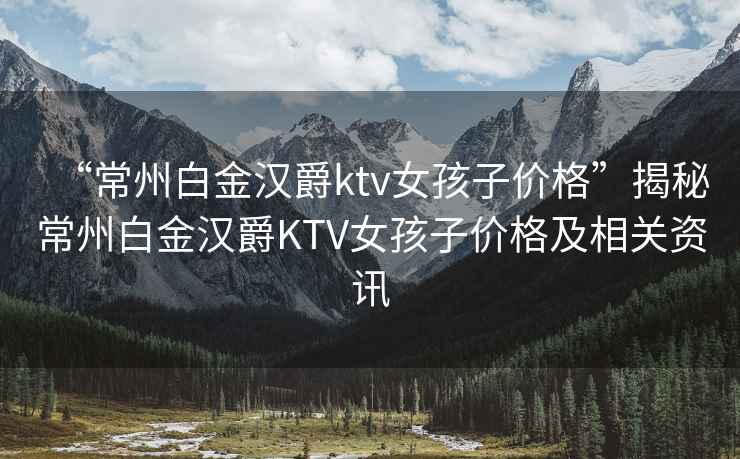 “常州白金漢爵ktv女孩子價格”揭秘常州白金漢爵KTV女孩子價格及相關(guān)資訊