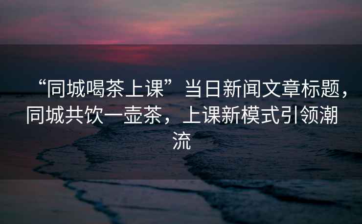 “同城喝茶上課”當(dāng)日新聞文章標(biāo)題，同城共飲一壺茶，上課新模式引領(lǐng)潮流