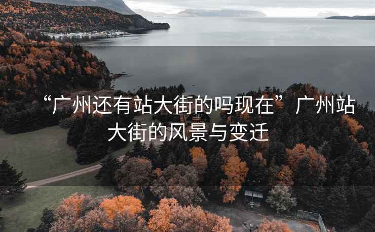 “廣州還有站大街的嗎現(xiàn)在”廣州站大街的風(fēng)景與變遷