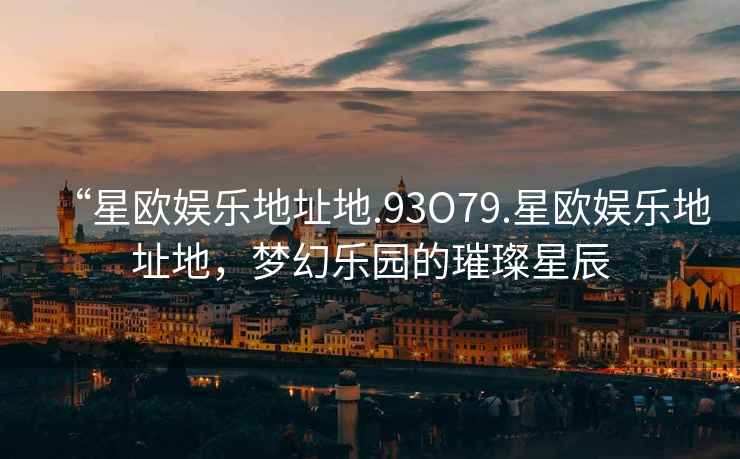 “星歐娛樂地址地.93O79.星歐娛樂地址地，夢幻樂園的璀璨星辰