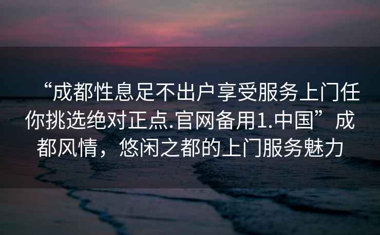 “成都性息足不出戶享受服務(wù)上門(mén)任你挑選絕對(duì)正點(diǎn).官網(wǎng)備用1.中國(guó)”成都風(fēng)情，悠閑之都的上門(mén)服務(wù)魅力