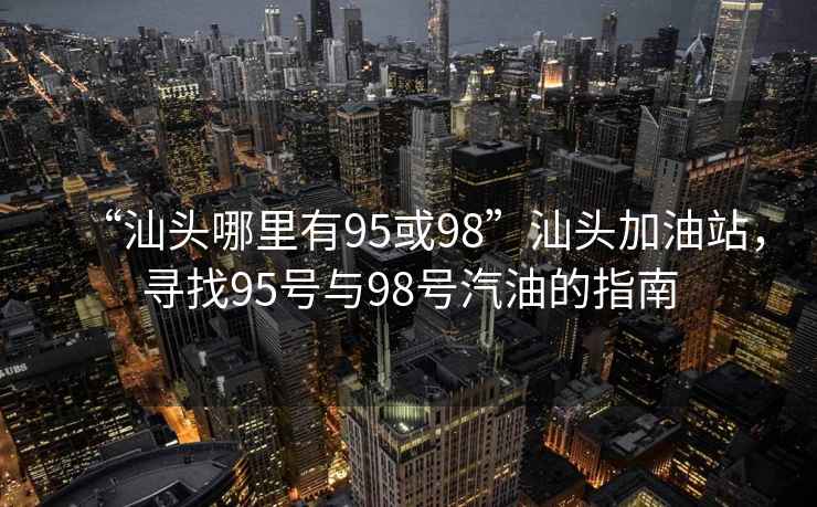 “汕頭哪里有95或98”汕頭加油站，尋找95號與98號汽油的指南