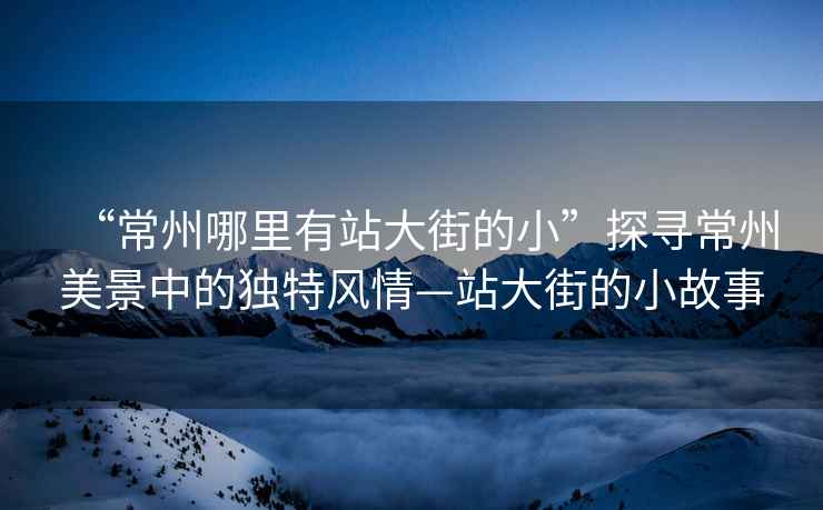 “常州哪里有站大街的小”探尋常州美景中的獨(dú)特風(fēng)情—站大街的小故事