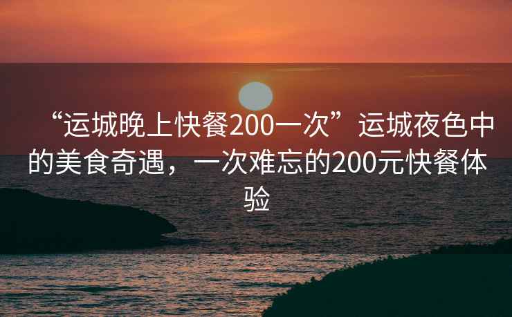 “運城晚上快餐200一次”運城夜色中的美食奇遇，一次難忘的200元快餐體驗