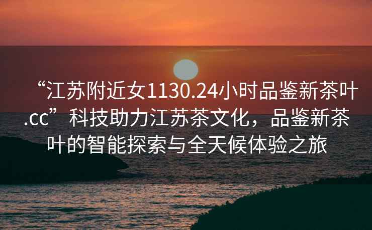 “江蘇附近女1130.24小時品鑒新茶葉.cc”科技助力江蘇茶文化，品鑒新茶葉的智能探索與全天候體驗之旅