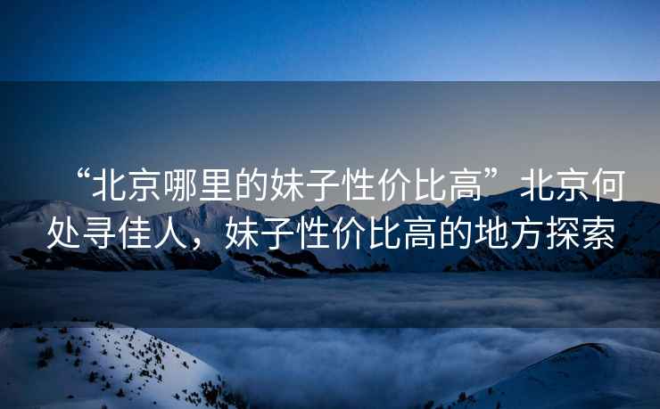 “北京哪里的妹子性價比高”北京何處尋佳人，妹子性價比高的地方探索