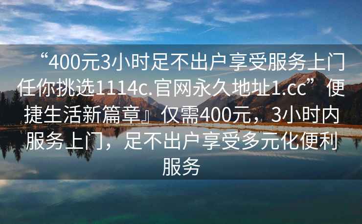 “400元3小時(shí)足不出戶享受服務(wù)上門任你挑選1114c.官網(wǎng)永久地址1.cc”便捷生活新篇章』僅需400元，3小時(shí)內(nèi)服務(wù)上門，足不出戶享受多元化便利服務(wù)