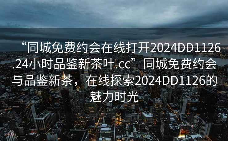 “同城免費約會在線打開2024DD1126.24小時品鑒新茶葉.cc”同城免費約會與品鑒新茶，在線探索2024DD1126的魅力時光
