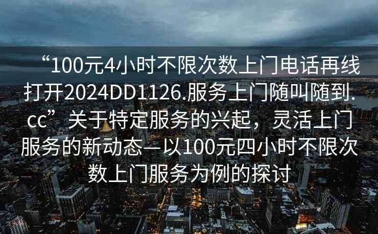 “100元4小時不限次數(shù)上門電話再線打開2024DD1126.服務上門隨叫隨到.cc”關于特定服務的興起，靈活上門服務的新動態(tài)—以100元四小時不限次數(shù)上門服務為例的探討