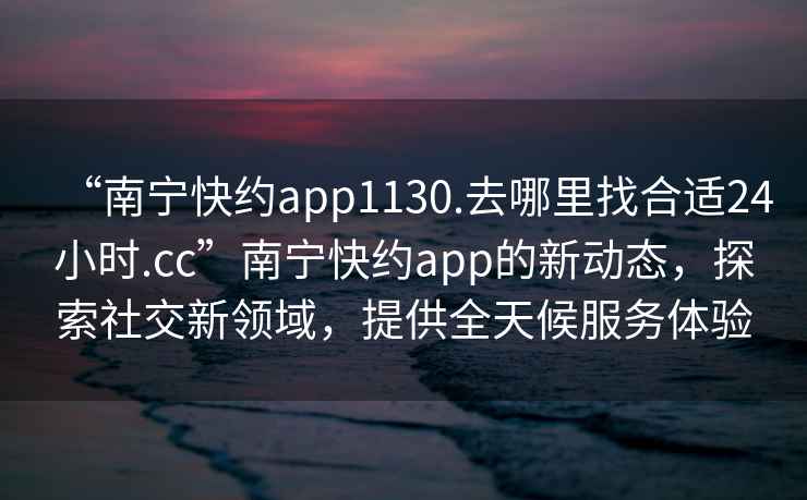 “南寧快約app1130.去哪里找合適24小時.cc”南寧快約app的新動態(tài)，探索社交新領(lǐng)域，提供全天候服務(wù)體驗