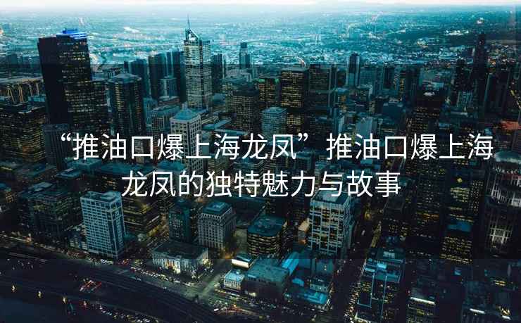 “推油口爆上海龍鳳”推油口爆上海龍鳳的獨(dú)特魅力與故事