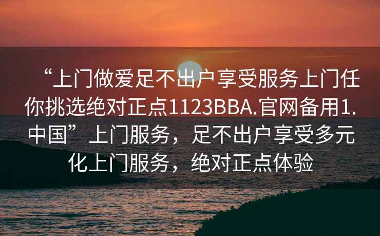 “上門做愛足不出戶享受服務(wù)上門任你挑選絕對正點(diǎn)1123BBA.官網(wǎng)備用1.中國”上門服務(wù)，足不出戶享受多元化上門服務(wù)，絕對正點(diǎn)體驗(yàn)