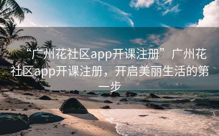 “廣州花社區(qū)app開課注冊”廣州花社區(qū)app開課注冊，開啟美麗生活的第一步