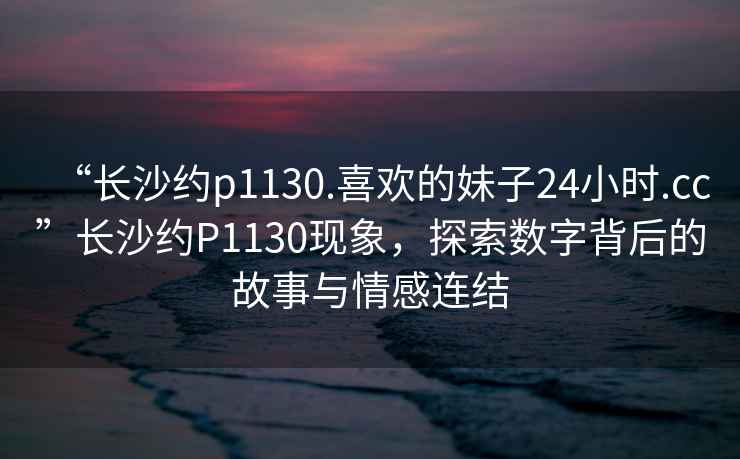 “長沙約p1130.喜歡的妹子24小時.cc”長沙約P1130現(xiàn)象，探索數(shù)字背后的故事與情感連結(jié)
