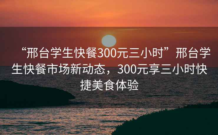 “邢臺(tái)學(xué)生快餐300元三小時(shí)”邢臺(tái)學(xué)生快餐市場新動(dòng)態(tài)，300元享三小時(shí)快捷美食體驗(yàn)