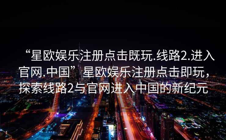 “星歐娛樂注冊點擊既玩.線路2.進入官網(wǎng).中國”星歐娛樂注冊點擊即玩，探索線路2與官網(wǎng)進入中國的新紀(jì)元