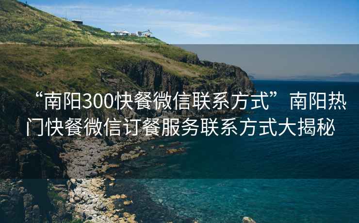 “南陽(yáng)300快餐微信聯(lián)系方式”南陽(yáng)熱門快餐微信訂餐服務(wù)聯(lián)系方式大揭秘