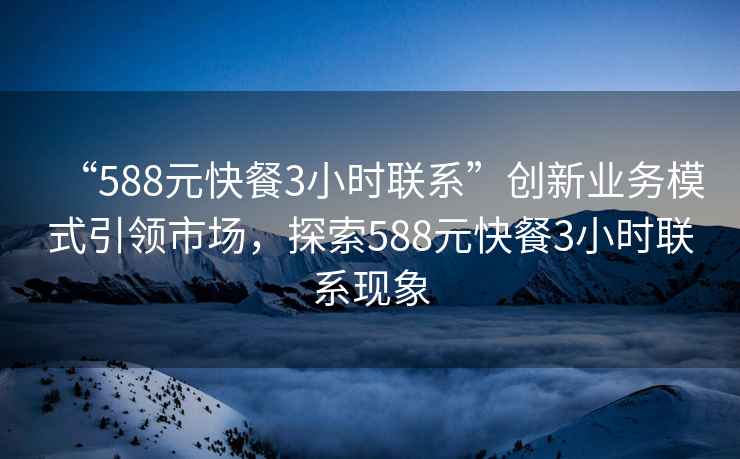 “588元快餐3小時(shí)聯(lián)系”創(chuàng)新業(yè)務(wù)模式引領(lǐng)市場(chǎng)，探索588元快餐3小時(shí)聯(lián)系現(xiàn)象