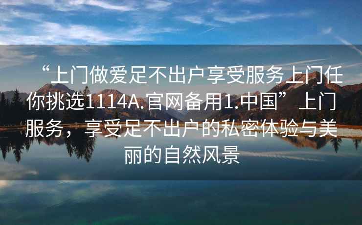 “上門做愛足不出戶享受服務(wù)上門任你挑選1114A.官網(wǎng)備用1.中國”上門服務(wù)，享受足不出戶的私密體驗(yàn)與美麗的自然風(fēng)景