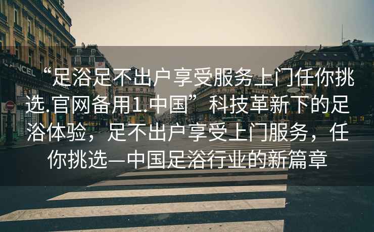 “足浴足不出戶享受服務上門任你挑選.官網(wǎng)備用1.中國”科技革新下的足浴體驗，足不出戶享受上門服務，任你挑選—中國足浴行業(yè)的新篇章