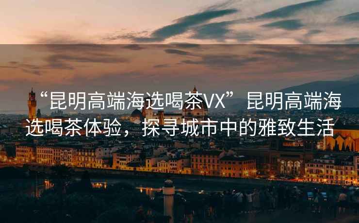 “昆明高端海選喝茶VX”昆明高端海選喝茶體驗，探尋城市中的雅致生活