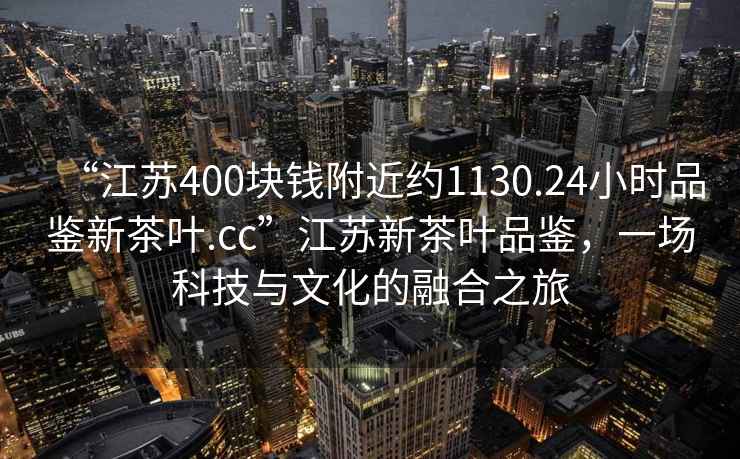 “江蘇400塊錢附近約1130.24小時品鑒新茶葉.cc”江蘇新茶葉品鑒，一場科技與文化的融合之旅