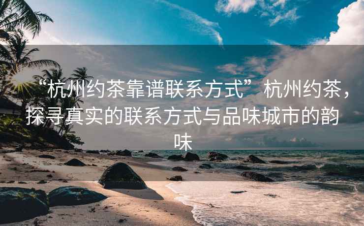 “杭州約茶靠譜聯系方式”杭州約茶，探尋真實的聯系方式與品味城市的韻味