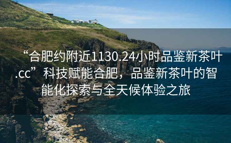 “合肥約附近1130.24小時品鑒新茶葉.cc”科技賦能合肥，品鑒新茶葉的智能化探索與全天候體驗之旅