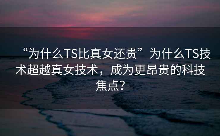 “為什么TS比真女還貴”為什么TS技術(shù)超越真女技術(shù)，成為更昂貴的科技焦點(diǎn)？