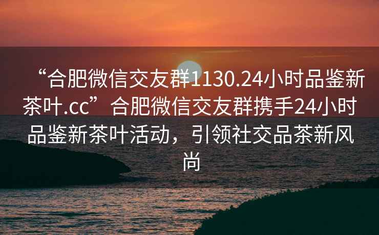 “合肥微信交友群1130.24小時品鑒新茶葉.cc”合肥微信交友群攜手24小時品鑒新茶葉活動，引領(lǐng)社交品茶新風尚