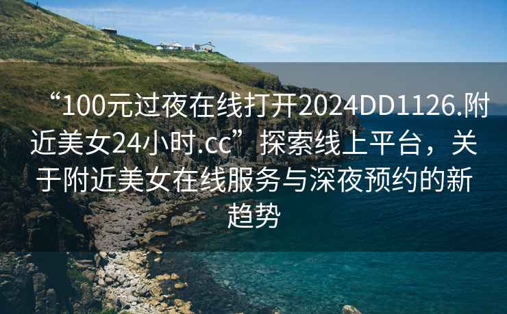 “100元過夜在線打開2024DD1126.附近美女24小時.cc”探索線上平臺，關于附近美女在線服務與深夜預約的新趨勢