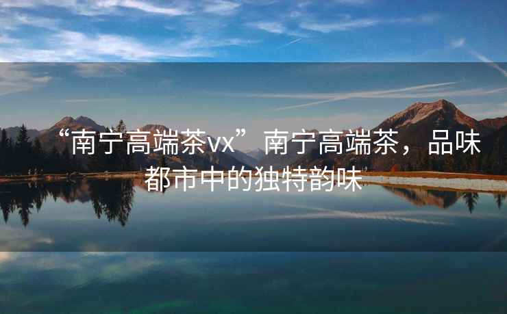 “南寧高端茶vx”南寧高端茶，品味都市中的獨(dú)特韻味