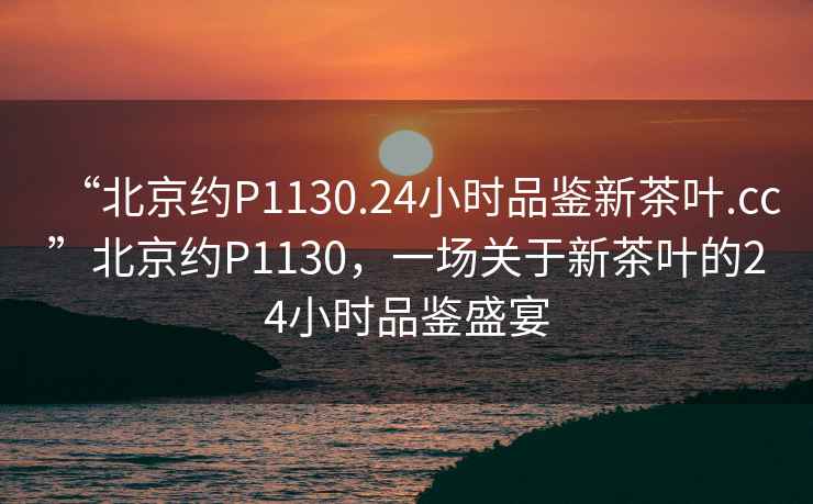 “北京約P1130.24小時(shí)品鑒新茶葉.cc”北京約P1130，一場(chǎng)關(guān)于新茶葉的24小時(shí)品鑒盛宴