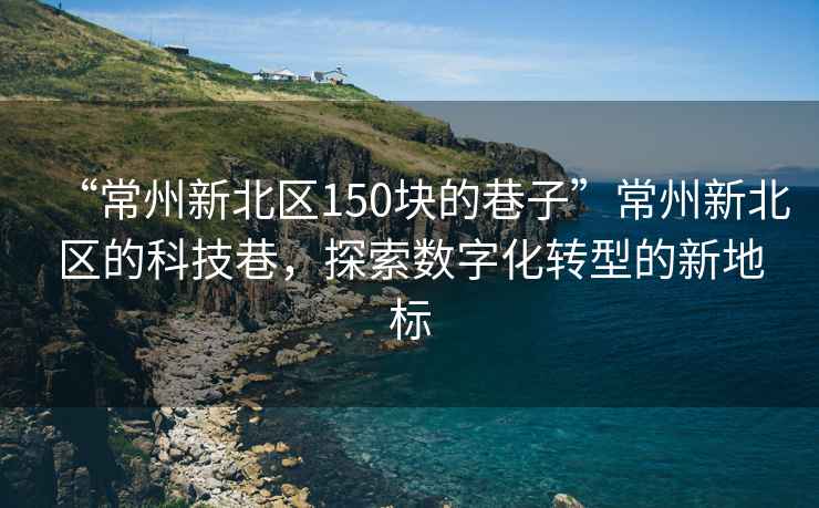 “常州新北區(qū)150塊的巷子”常州新北區(qū)的科技巷，探索數(shù)字化轉(zhuǎn)型的新地標(biāo)