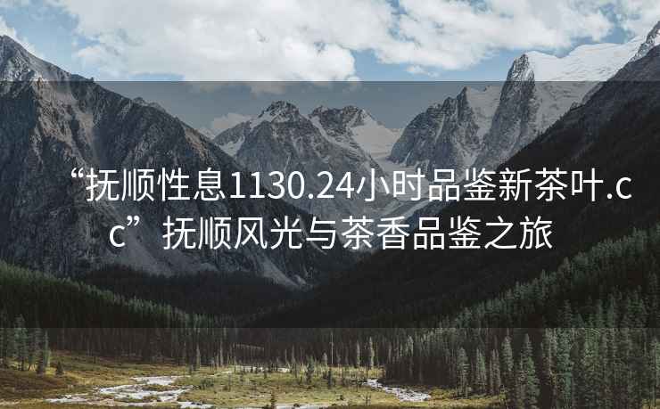 “撫順性息1130.24小時品鑒新茶葉.cc”撫順風(fēng)光與茶香品鑒之旅