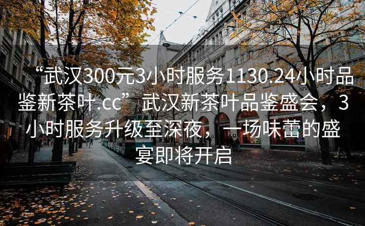 “武漢300元3小時服務1130.24小時品鑒新茶葉.cc”武漢新茶葉品鑒盛會，3小時服務升級至深夜，一場味蕾的盛宴即將開啟