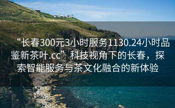 “長春300元3小時(shí)服務(wù)1130.24小時(shí)品鑒新茶葉.cc”科技視角下的長春，探索智能服務(wù)與茶文化融合的新體驗(yàn)
